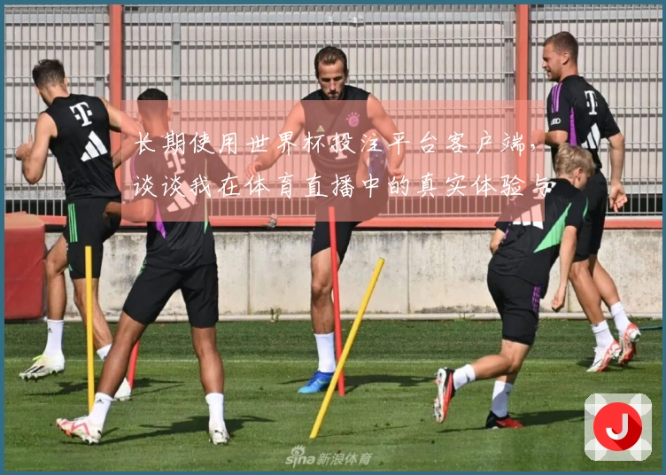 长期使用世界杯投注平台客户端，谈谈我在体育直播中的真实体验与功能评测