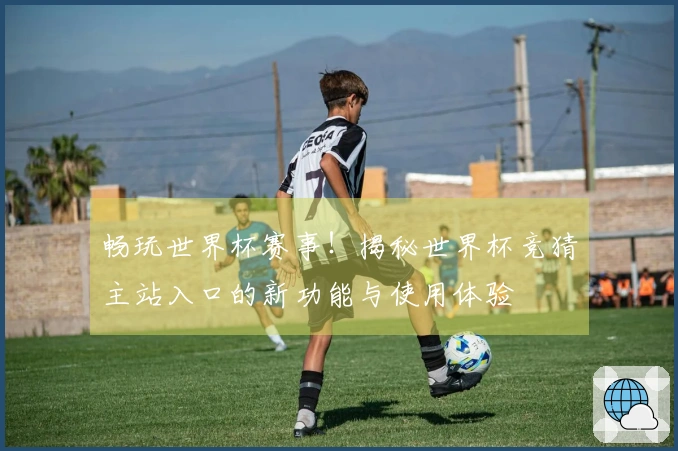 畅玩世界杯赛事！揭秘世界杯竞猜主站入口的新功能与使用体验